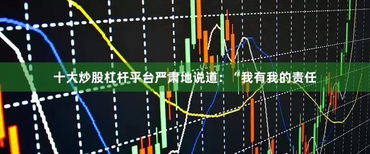 十大炒股杠杆平台严肃地说道：“我有我的责任