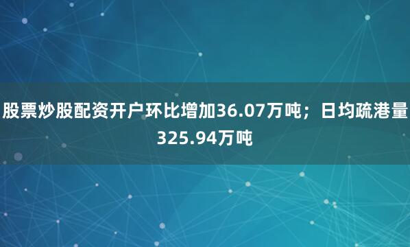 股票炒股配资开户环比增加36.07万吨；日均疏港量325.94万吨