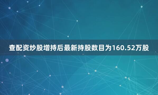 查配资炒股增持后最新持股数目为160.52万股