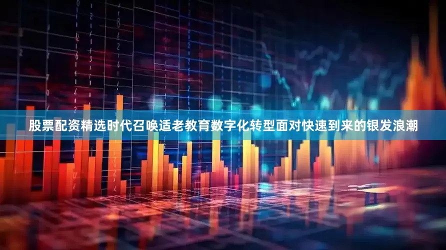 股票配资精选时代召唤适老教育数字化转型面对快速到来的银发浪潮