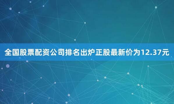 全国股票配资公司排名出炉正股最新价为12.37元