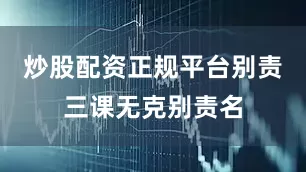 炒股配资正规平台别责三课无克别责名