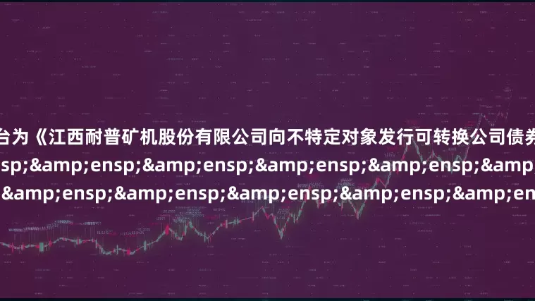 线上配资平台为《江西耐普矿机股份有限公司向不特定对象发行可转换公司债券网上路演公告》之盖章页）&ensp;&ensp;&ensp;&ensp;&ensp;&ensp;&ensp;&ensp;&ensp;&ensp;&ensp;&ensp;&ensp;&ensp;&ensp;&am