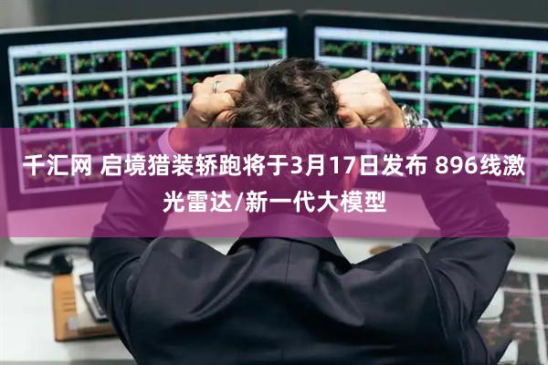 千汇网 启境猎装轿跑将于3月17日发布 896线激光雷达/新一代大模型