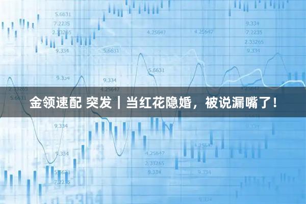 金领速配 突发｜当红花隐婚，被说漏嘴了！