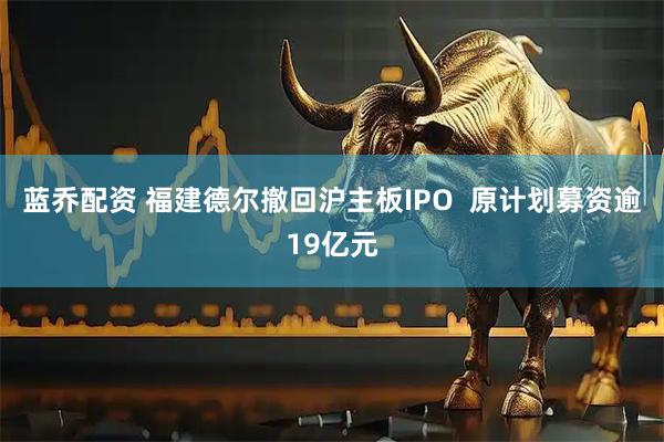 蓝乔配资 福建德尔撤回沪主板IPO 原计划募资逾19亿元