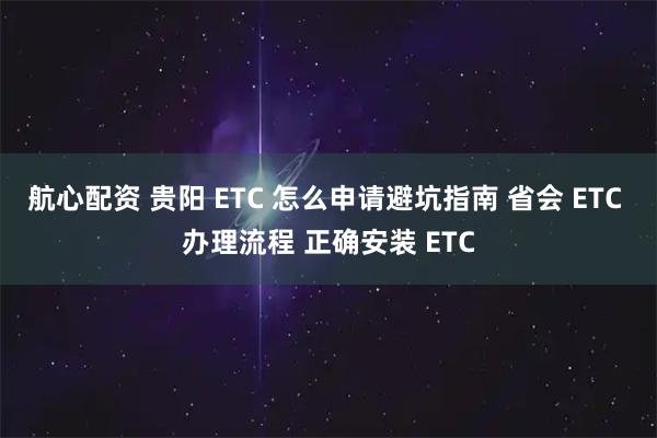 航心配资 贵阳 ETC 怎么申请避坑指南 省会 ETC 办理流程 正确安装 ETC