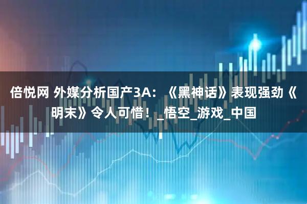 倍悦网 外媒分析国产3A:《黑神话》表现强劲《明末》令人可惜!_悟空_游戏_中国