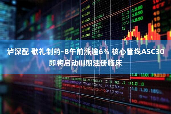 泸深配 歌礼制药-B午前涨逾6% 核心管线ASC30即将启动III期注册临床
