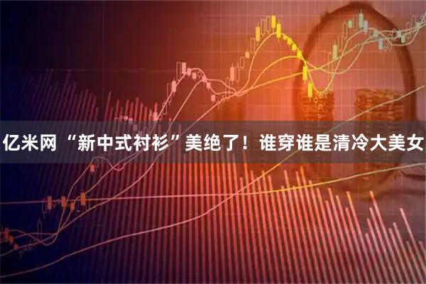 亿米网 “新中式衬衫”美绝了！谁穿谁是清冷大美女