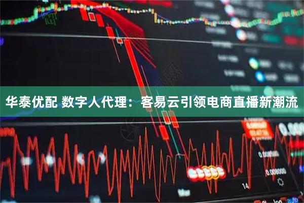 华泰优配 数字人代理：客易云引领电商直播新潮流