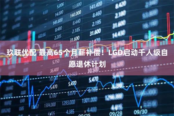 玖联优配 最高65个月薪补偿!LGD启动千人级自愿退休计划