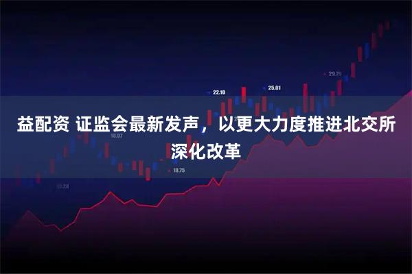 益配资 证监会最新发声，以更大力度推进北交所深化改革