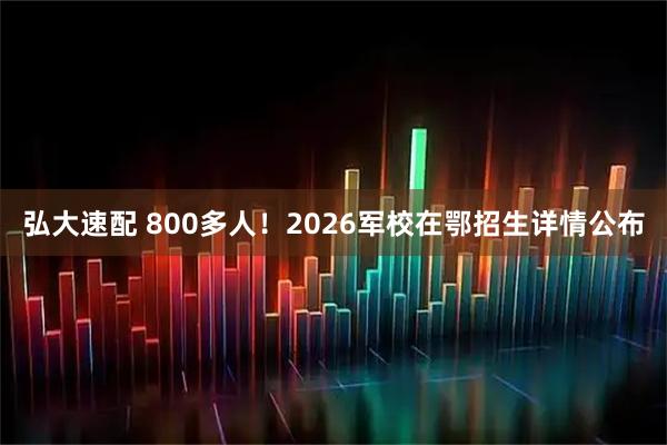 弘大速配 800多人！2026军校在鄂招生详情公布