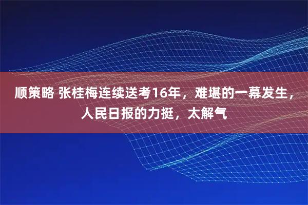 顺策略 张桂梅连续送考16年，难堪的一幕发生，人民日报的力挺，太解气
