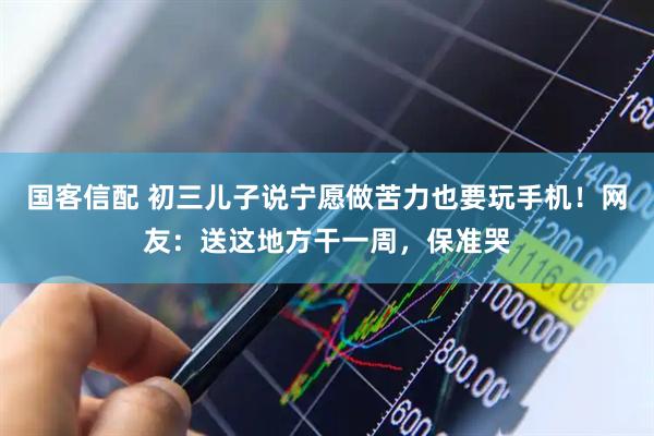 国客信配 初三儿子说宁愿做苦力也要玩手机！网友：送这地方干一周，保准哭