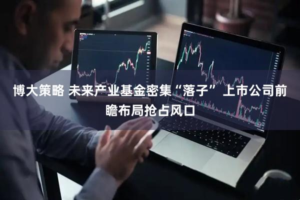 博大策略 未来产业基金密集“落子” 上市公司前瞻布局抢占风口
