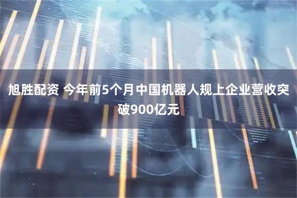 旭胜配资 今年前5个月中国机器人规上企业营收突破900亿元