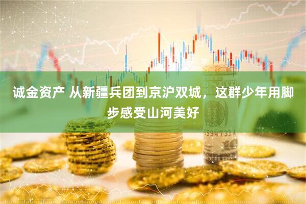 诚金资产 从新疆兵团到京沪双城，这群少年用脚步感受山河美好