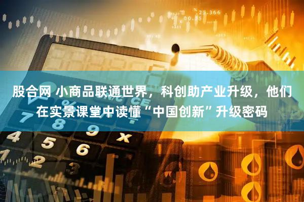 股合网 小商品联通世界，科创助产业升级，他们在实景课堂中读懂“中国创新”升级密码