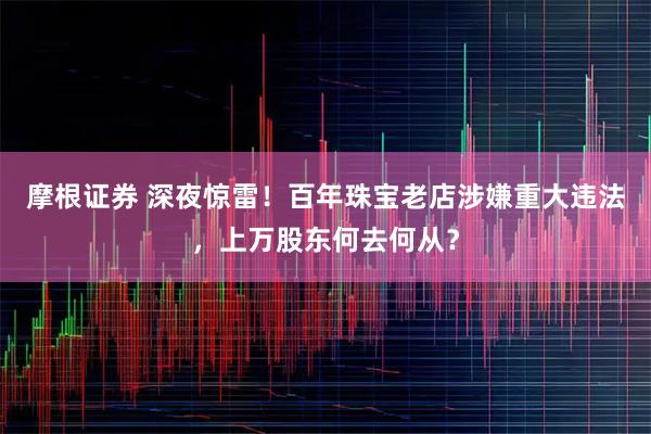 摩根证券 深夜惊雷！百年珠宝老店涉嫌重大违法，上万股东何去何从？