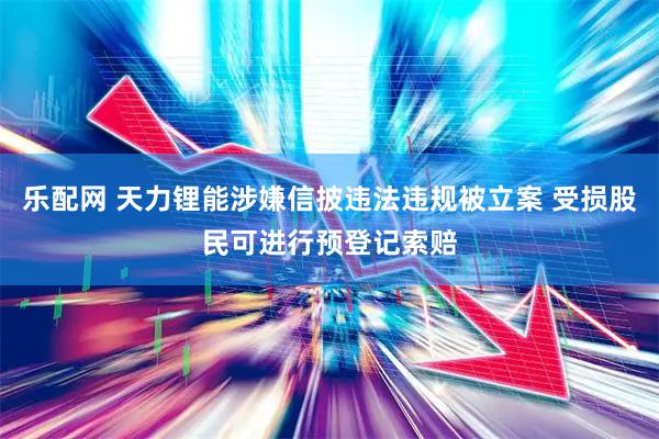 乐配网 天力锂能涉嫌信披违法违规被立案 受损股民可进行预登记索赔