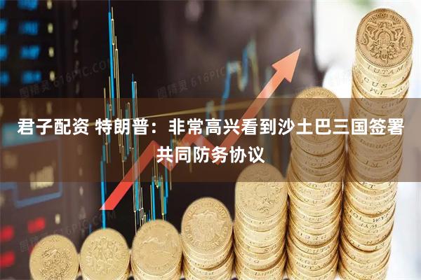 君子配资 特朗普：非常高兴看到沙土巴三国签署共同防务协议
