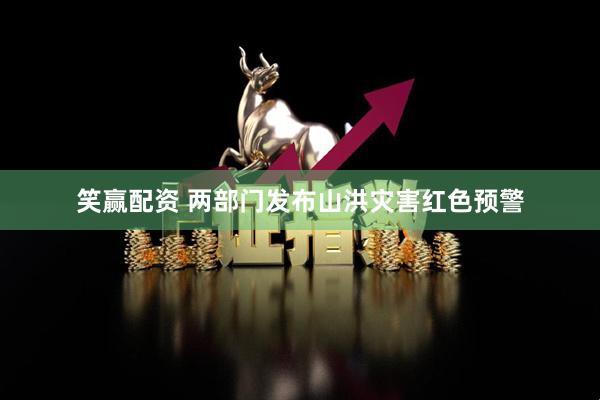 笑赢配资 两部门发布山洪灾害红色预警